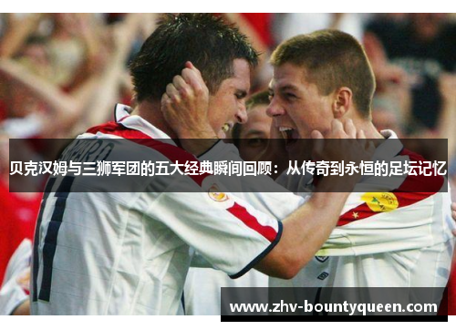 贝克汉姆与三狮军团的五大经典瞬间回顾：从传奇到永恒的足坛记忆