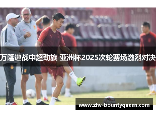 万隆迎战中超劲旅 亚洲杯2025次轮赛场激烈对决