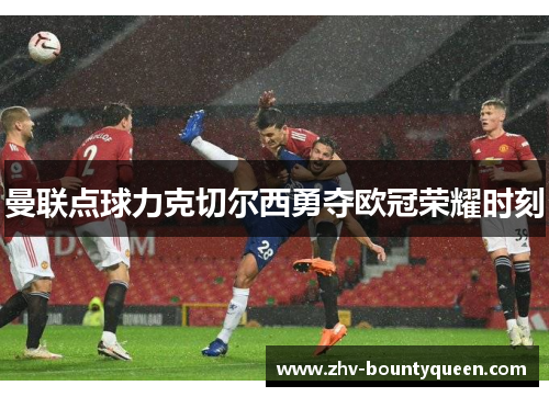 曼联点球力克切尔西勇夺欧冠荣耀时刻 曼联点球力克切尔西勇夺欧冠荣耀时刻