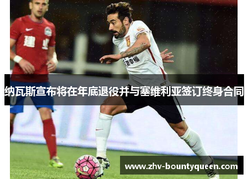 纳瓦斯宣布将在年底退役并与塞维利亚签订终身合同 纳瓦斯宣布将在年底退役并与塞维利亚签订终身合同