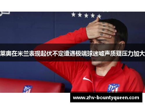 莱奥在米兰表现起伏不定遭遇极端球迷嘘声质疑压力加大