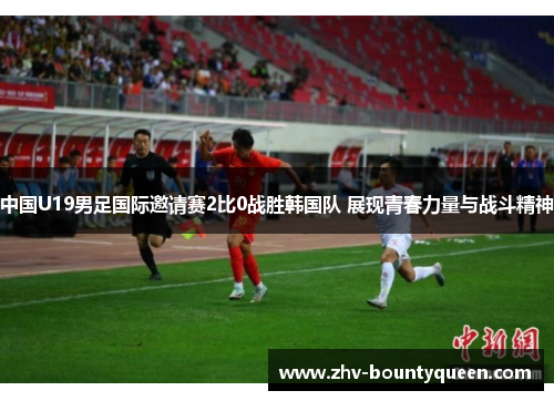 中国U19男足国际邀请赛2比0战胜韩国队 展现青春力量与战斗精神 中国U19男足国际邀请赛2比0战胜韩国队 展现青春力量与战斗精神