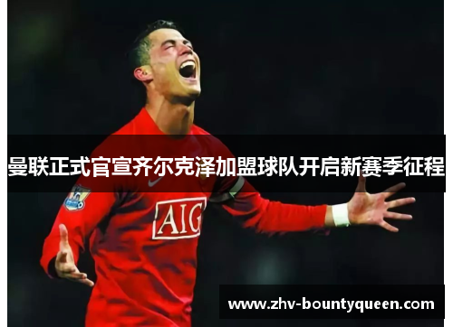 曼联正式官宣齐尔克泽加盟球队开启新赛季征程