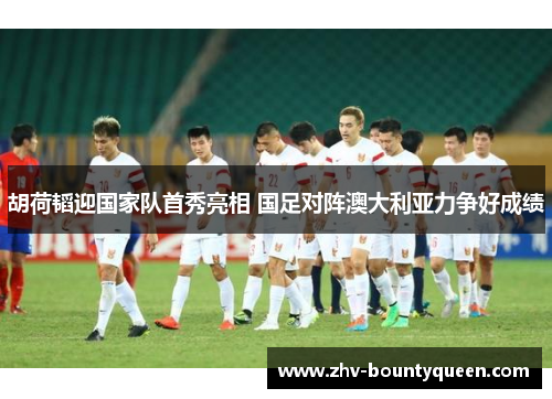 胡荷韬迎国家队首秀亮相 国足对阵澳大利亚力争好成绩