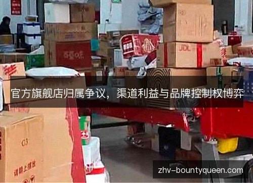 官方旗舰店归属争议,渠道利益与品牌控制权博弈 官方旗舰店归属争议,渠道利益与品牌控制权博弈